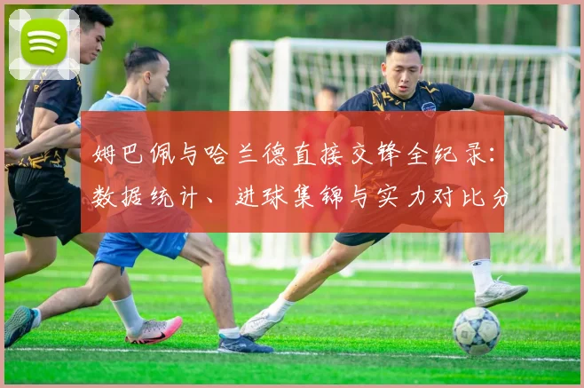 姆巴佩与哈兰德直接交锋全纪录：数据统计、进球集锦与实力对比分析
