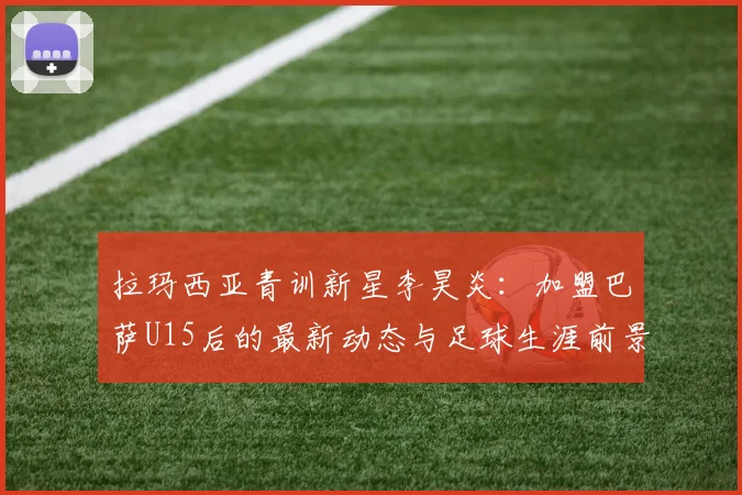 拉玛西亚青训新星李昊炎:加盟巴萨U15后的最新动态与足球生涯前景分析