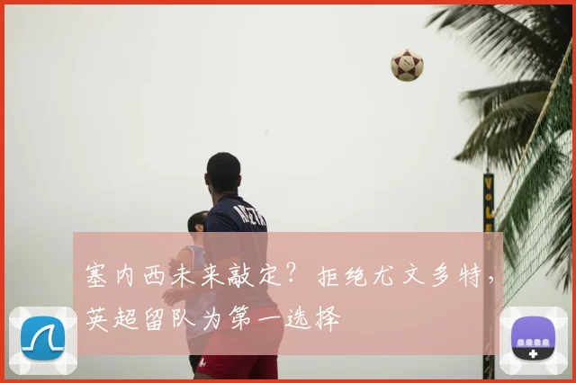 塞内西未来敲定?拒绝尤文多特,英超留队为第一选择