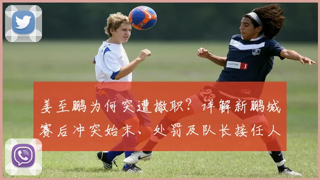 姜至鹏为何突遭撤职？详解新鹏城赛后冲突始末、处罚及队长接任人选
