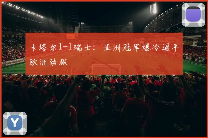 卡塔尔1-1瑞士:亚洲冠军爆冷逼平欧洲劲旅