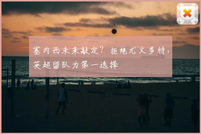塞内西未来敲定?拒绝尤文多特,英超留队为第一选择