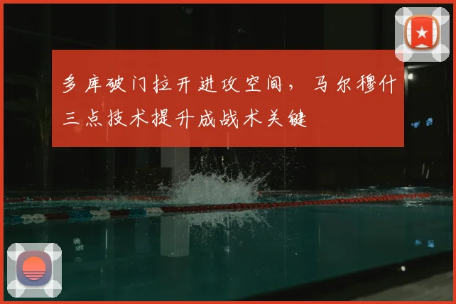 多库破门拉开进攻空间,马尔穆什三点技术提升成战术关键