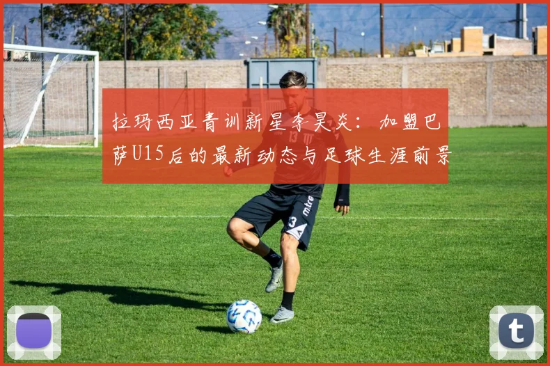拉玛西亚青训新星李昊炎：加盟巴萨U15后的最新动态与足球生涯前景分析